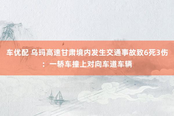 车优配 乌玛高速甘肃境内发生交通事故致6死3伤：一轿车撞上对向车道车辆