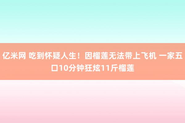 亿米网 吃到怀疑人生！因榴莲无法带上飞机 一家五口10分钟狂炫11斤榴莲