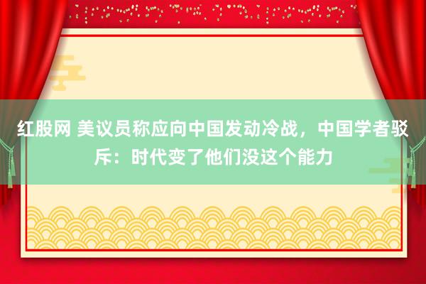 红股网 美议员称应向中国发动冷战，中国学者驳斥：时代变了他们没这个能力