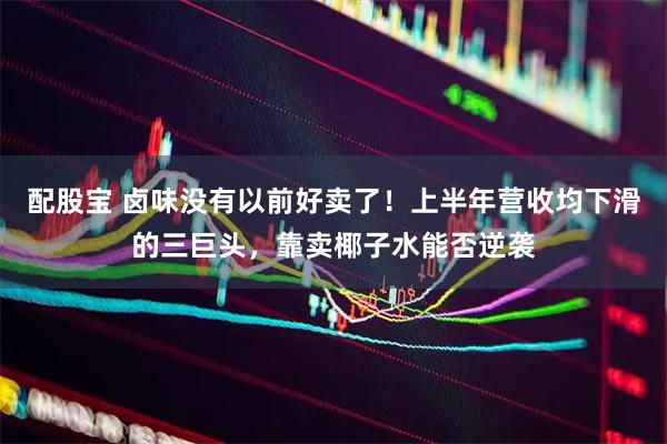 配股宝 卤味没有以前好卖了！上半年营收均下滑的三巨头，靠卖椰子水能否逆袭
