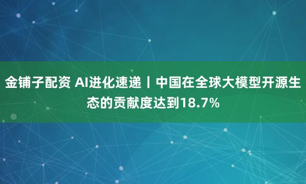 金铺子配资 AI进化速递丨中国在全球大模型开源生态的贡献度达到18.7%