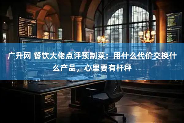 广升网 餐饮大佬点评预制菜：用什么代价交换什么产品，心里要有杆秤