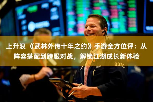 上升浪 《武林外传十年之约》手游全方位评：从阵容搭配到跨服对战，解锁江湖成长新体验