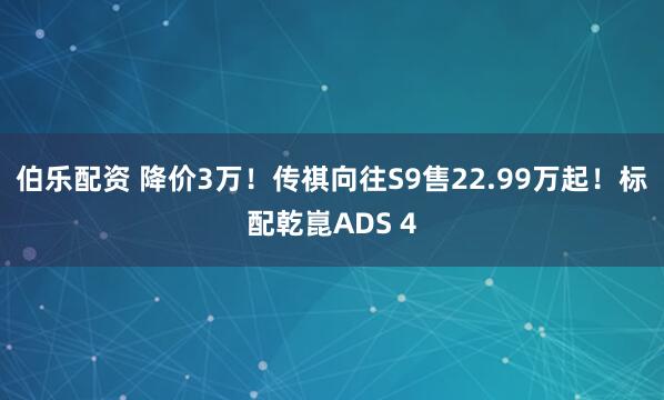 伯乐配资 降价3万！传祺向往S9售22.99万起！标配乾崑ADS 4