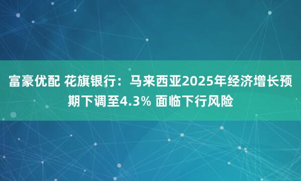 富豪优配 花旗银行：马来西亚2025年经济增长预期下调至4.3% 面临下行风险