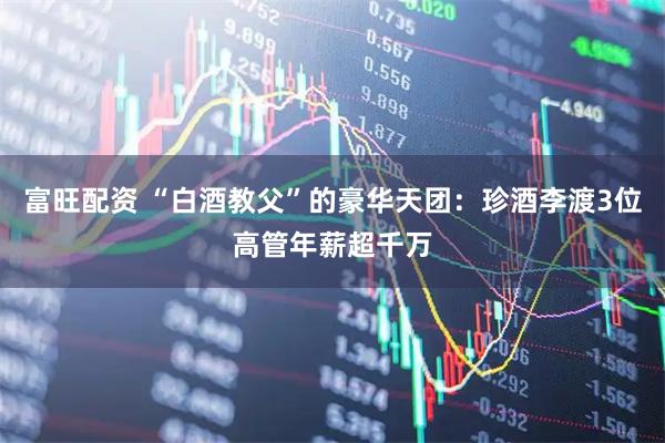 富旺配资 “白酒教父”的豪华天团：珍酒李渡3位高管年薪超千万