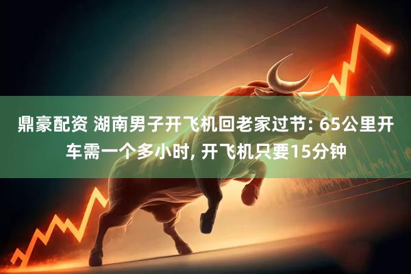 鼎豪配资 湖南男子开飞机回老家过节: 65公里开车需一个多小时, 开飞机只要15分钟