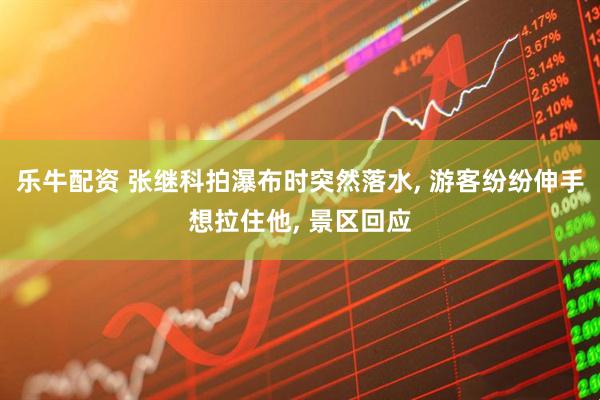 乐牛配资 张继科拍瀑布时突然落水, 游客纷纷伸手想拉住他, 景区回应