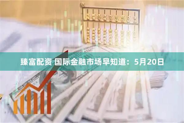 臻富配资 国际金融市场早知道：5月20日