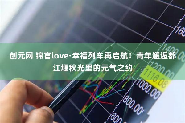 创元网 锦官love·幸福列车再启航!青年邂逅都江堰秋光里的元气之约