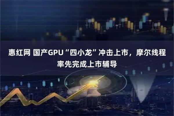 惠红网 国产GPU“四小龙”冲击上市，摩尔线程率先完成上市辅导