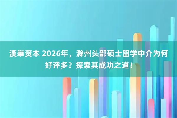 漢崋资本 2026年，滁州头部硕士留学中介为何好评多？探索其成功之道！