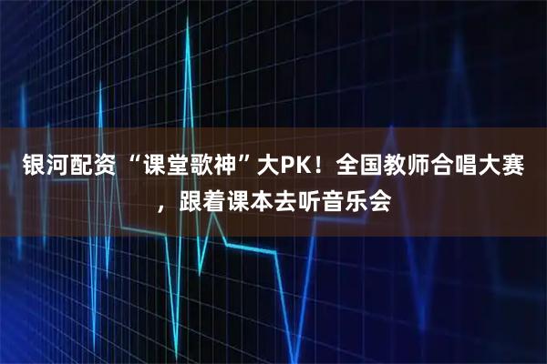 银河配资 “课堂歌神”大PK！全国教师合唱大赛，跟着课本去听音乐会
