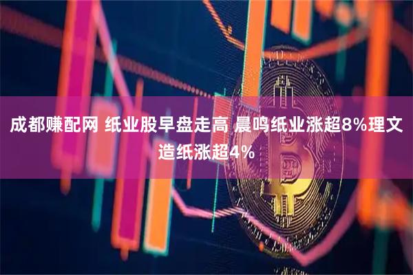 成都赚配网 纸业股早盘走高 晨鸣纸业涨超8%理文造纸涨超4%