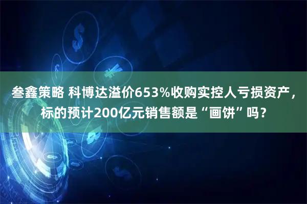 叁鑫策略 科博达溢价653%收购实控人亏损资产,标的预计200亿元销售额是“画饼”吗?