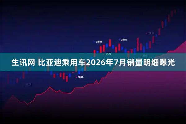 生讯网 比亚迪乘用车2026年7月销量明细曝光